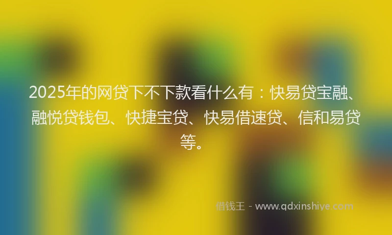2025年的网贷下不下款看什么有：快易贷宝融、融悦贷钱包、快捷宝贷、快易借速贷、信和易贷等。