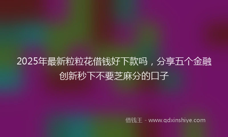 2025年最新粒粒花借钱好下款吗，分享五个金融创新秒下不要芝麻分的口子