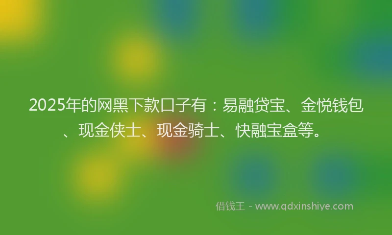 2025年的网黑下款口子有：易融贷宝、金悦钱包、现金侠士、现金骑士、快融宝盒等。