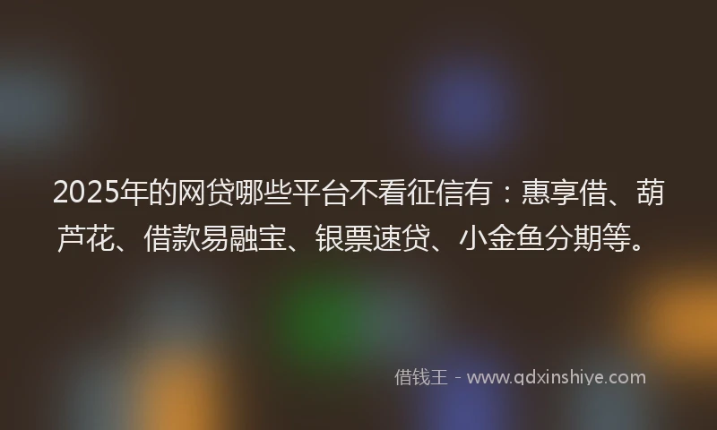 2025年的网贷哪些平台不看征信有：惠享借、葫芦花、借款易融宝、银票速贷、小金鱼分期等。