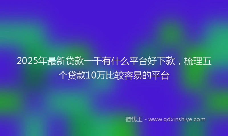 2025年最新贷款一千有什么平台好下款，梳理五个贷款10万比较容易的平台