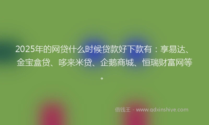 2025年的网贷什么时候贷款好下款有：享易达、金宝盒贷、哆来米贷、企鹅商城、恒瑞财富网等。