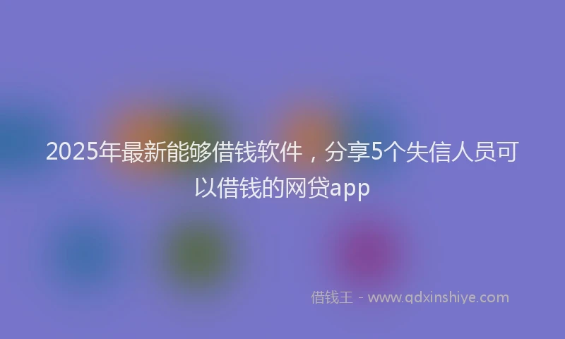 2025年最新能够借钱软件，分享5个失信人员可以借钱的网贷app