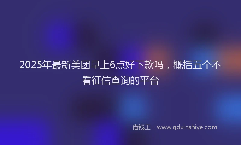 2025年最新美团早上6点好下款吗，概括五个不看征信查询的平台