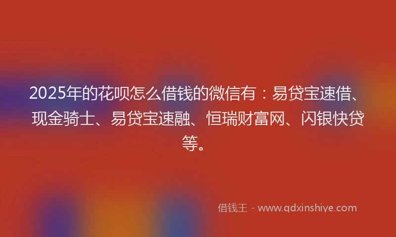 2025年的花呗怎么借钱的微信有：易贷宝速借、现金骑士、易贷宝速融、恒瑞财富网、闪银快贷等。