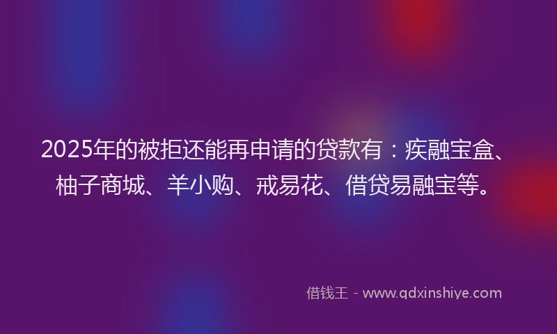 2025年的被拒还能再申请的贷款有：疾融宝盒、柚子商城、羊小购、戒易花、借贷易融宝等。