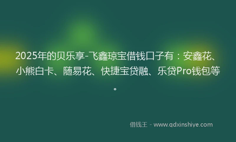 2025年的贝乐享-飞鑫琼宝借钱口子有：安鑫花、小熊白卡、随易花、快捷宝贷融、乐贷Pro钱包等。