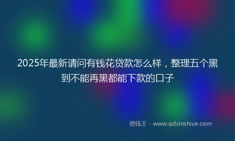 2025年最新请问有钱花贷款怎么样，整理五个黑到不能再黑都能下款的口子
