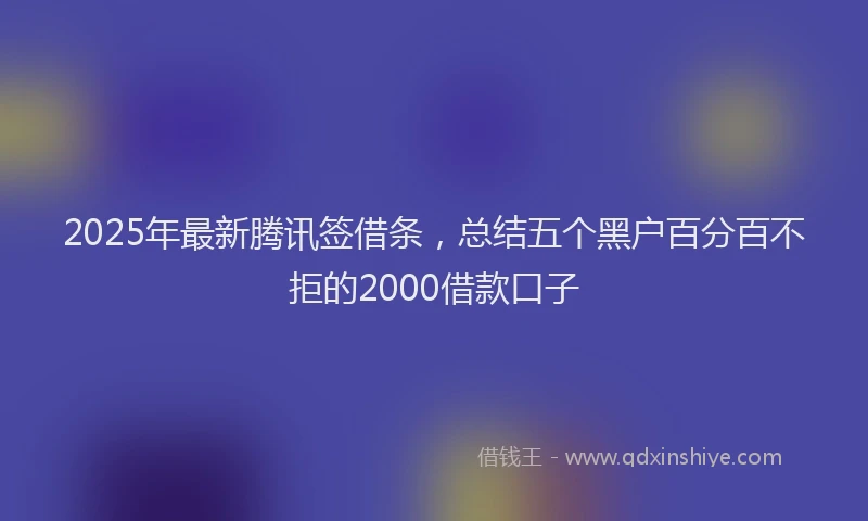 2025年最新腾讯签借条，总结五个黑户百分百不拒的2000借款口子