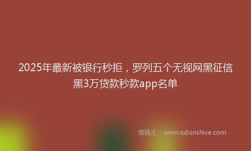 2025年最新被银行秒拒，罗列五个无视网黑征信黑3万贷款秒款app名单
