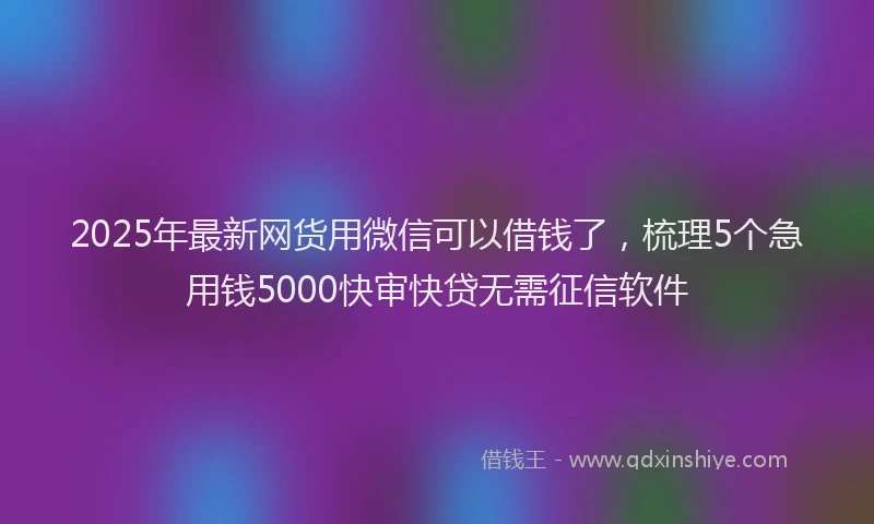 2025年最新网货用微信可以借钱了，梳理5个急用钱5000快审快贷无需征信软件