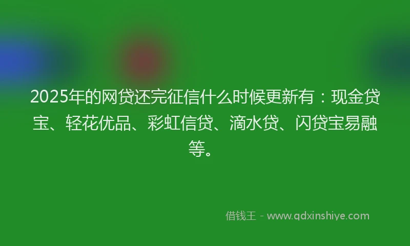2025年的网贷还完征信什么时候更新有：现金贷宝、轻花优品、彩虹信贷、滴水贷、闪贷宝易融等。