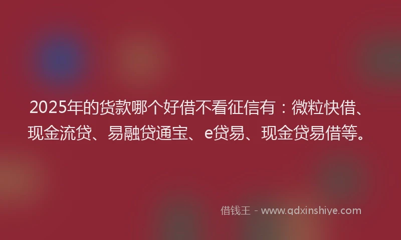 2025年的货款哪个好借不看征信有：微粒快借、现金流贷、易融贷通宝、e贷易、现金贷易借等。