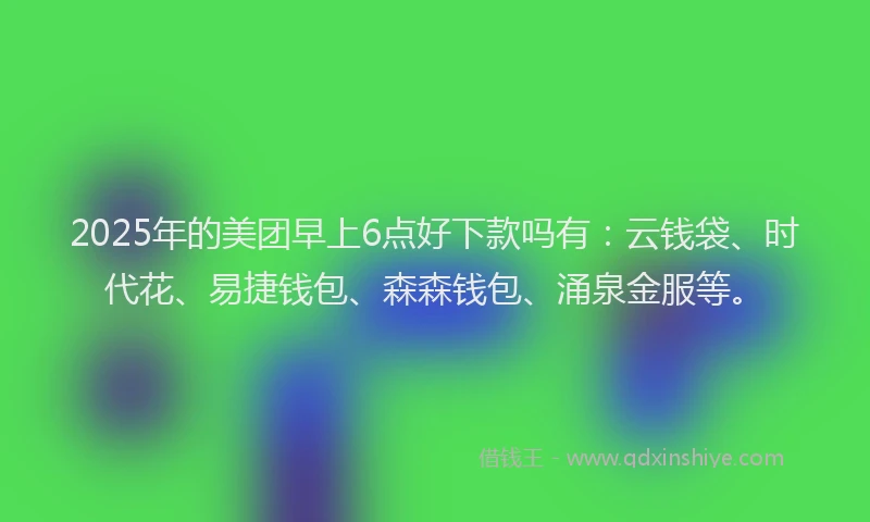 2025年的美团早上6点好下款吗有：云钱袋、时代花、易捷钱包、森森钱包、涌泉金服等。