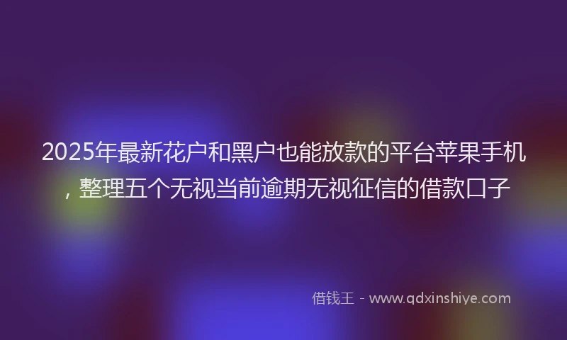 2025年最新花户和黑户也能放款的平台苹果手机，整理五个无视当前逾期无视征信的借款口子
