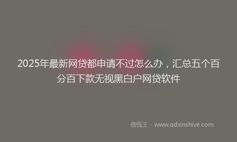 2025年最新网贷都申请不过怎么办，汇总五个百分百下款无视黑白户网贷软件
