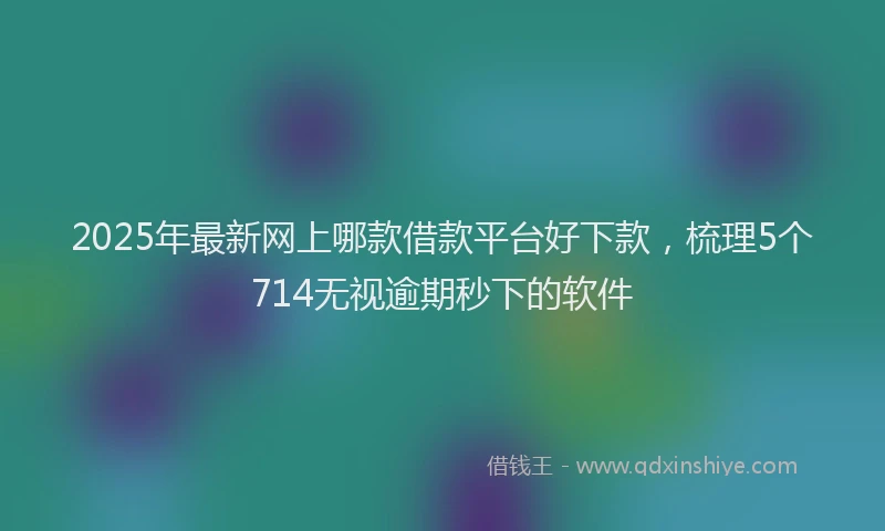 2025年最新网上哪款借款平台好下款，梳理5个714无视逾期秒下的软件