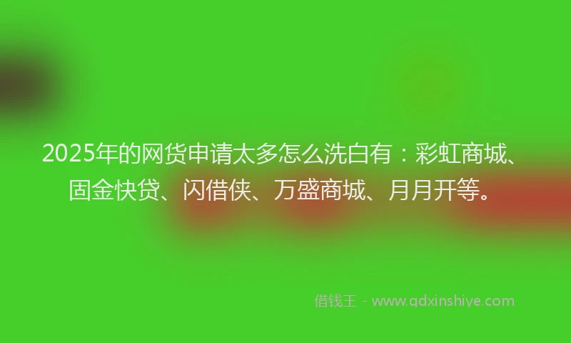 2025年的网货申请太多怎么洗白有：彩虹商城、固金快贷、闪借侠、万盛商城、月月开等。
