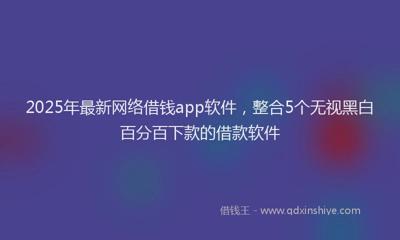 2025年最新网络借钱app软件，整合5个无视黑白百分百下款的借款软件