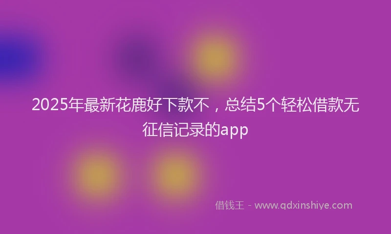 2025年最新花鹿好下款不，总结5个轻松借款无征信记录的app