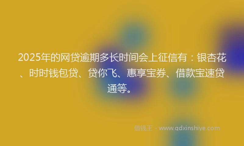 2025年的网贷逾期多长时间会上征信有：银杏花、时时钱包贷、贷你飞、惠享宝券、借款宝速贷通等。