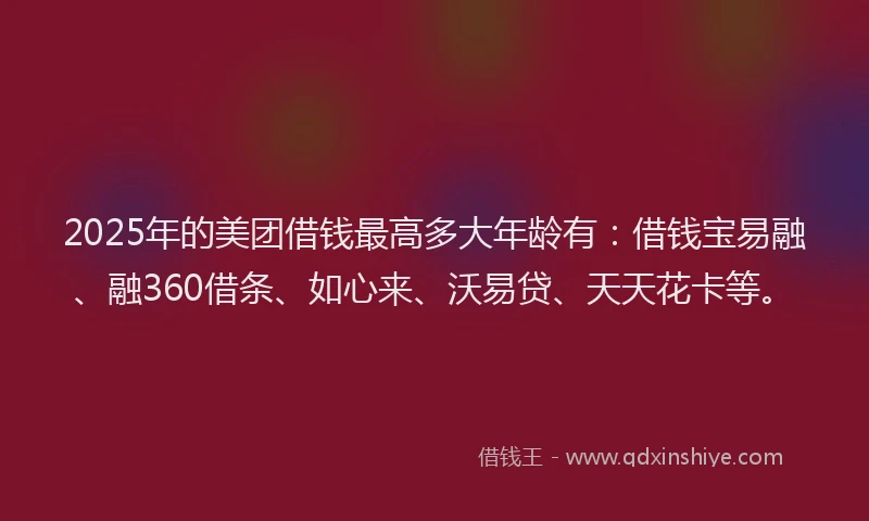 2025年的美团借钱最高多大年龄有：借钱宝易融、融360借条、如心来、沃易贷、天天花卡等。