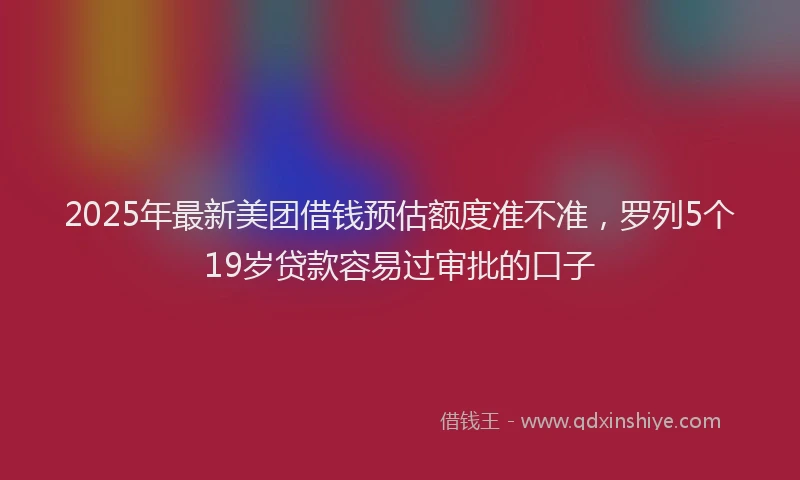 2025年最新美团借钱预估额度准不准，罗列5个19岁贷款容易过审批的口子