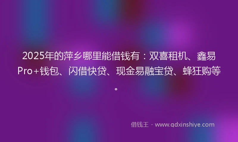 2025年的萍乡哪里能借钱有：双喜租机、鑫易Pro+钱包、闪借快贷、现金易融宝贷、蜂狂购等。