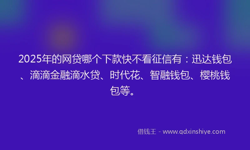 2025年的网贷哪个下款快不看征信有：迅达钱包、滴滴金融滴水贷、时代花、智融钱包、樱桃钱包等。