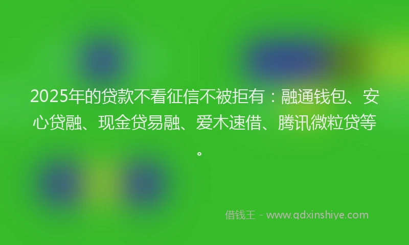 2025年的贷款不看征信不被拒有：融通钱包、安心贷融、现金贷易融、爱木速借、腾讯微粒贷等。