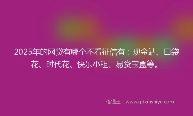 2025年的网贷有哪个不看征信有：现金站、口袋花、时代花、快乐小租、易贷宝盒等。