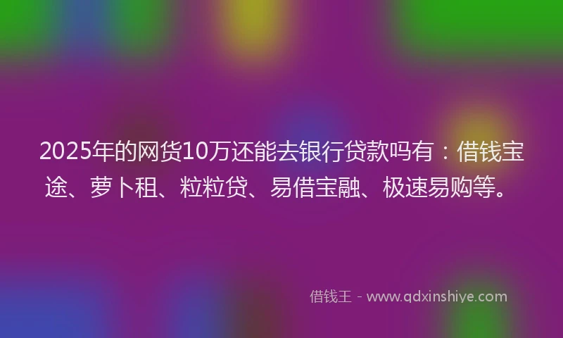 2025年的网货10万还能去银行贷款吗有：借钱宝途、萝卜租、粒粒贷、易借宝融、极速易购等。