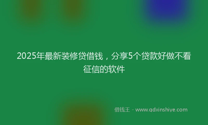 2025年最新装修贷借钱，分享5个贷款好做不看征信的软件