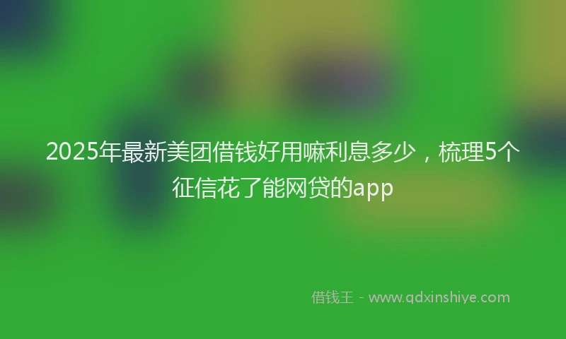 2025年最新美团借钱好用嘛利息多少，梳理5个征信花了能网贷的app
