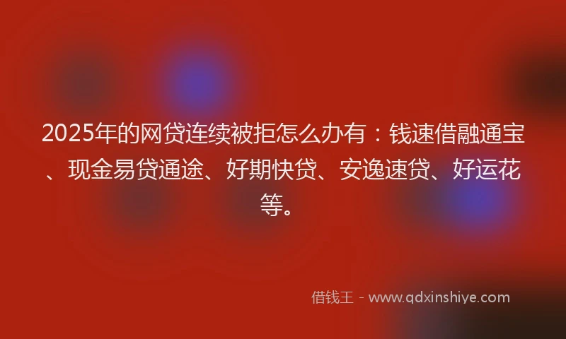 2025年的网贷连续被拒怎么办有：钱速借融通宝、现金易贷通途、好期快贷、安逸速贷、好运花等。