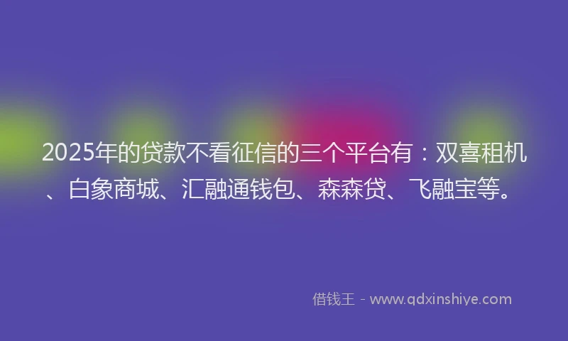 2025年的贷款不看征信的三个平台有：双喜租机、白象商城、汇融通钱包、森森贷、飞融宝等。