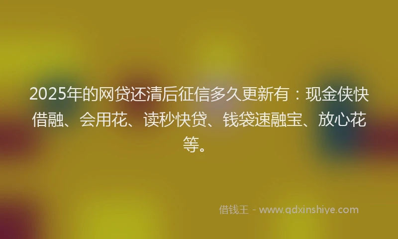 2025年的网贷还清后征信多久更新有：现金侠快借融、会用花、读秒快贷、钱袋速融宝、放心花等。