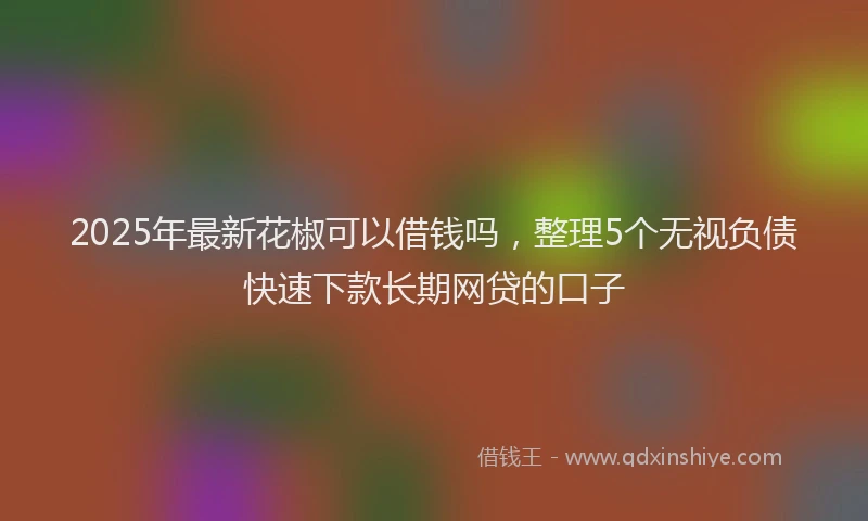 2025年最新花椒可以借钱吗，整理5个无视负债快速下款长期网贷的口子