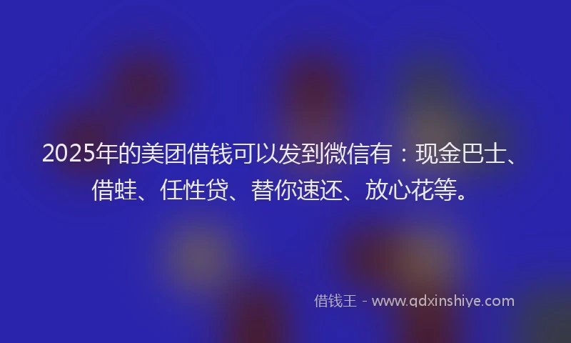 2025年的美团借钱可以发到微信有：现金巴士、借蛙、任性贷、替你速还、放心花等。