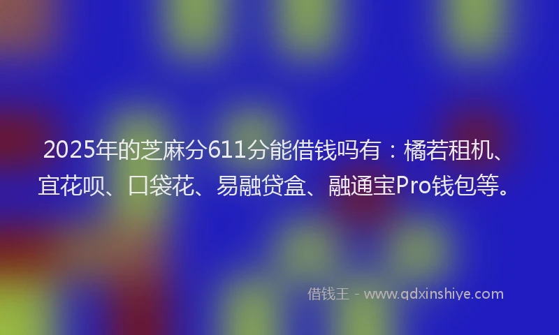 2025年的芝麻分611分能借钱吗有：橘若租机、宜花呗、口袋花、易融贷盒、融通宝Pro钱包等。