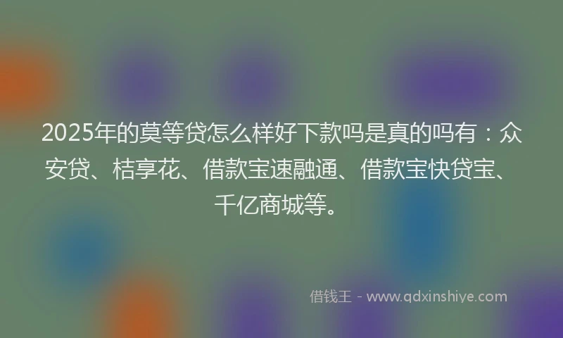 2025年的莫等贷怎么样好下款吗是真的吗有：众安贷、桔享花、借款宝速融通、借款宝快贷宝、千亿商城等。