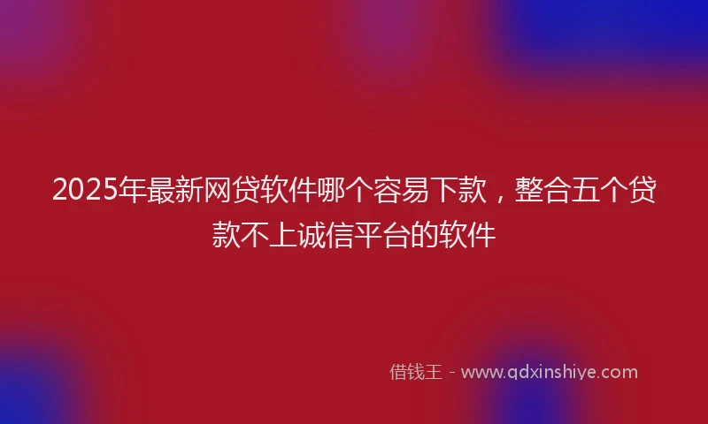 2025年最新网贷软件哪个容易下款，整合五个贷款不上诚信平台的软件