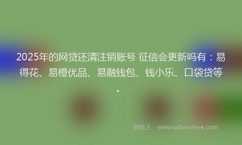 2025年的网贷还清注销账号 征信会更新吗有：易得花、易橙优品、易融钱包、钱小乐、口袋贷等。
