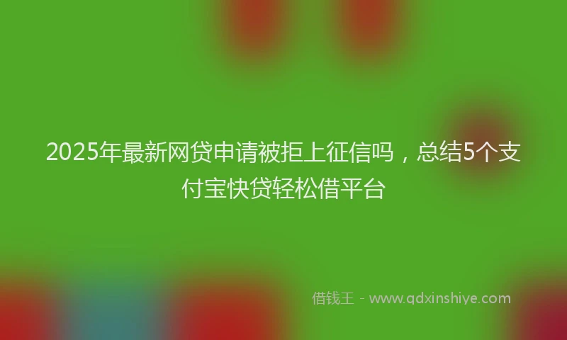 2025年最新网贷申请被拒上征信吗，总结5个支付宝快贷轻松借平台