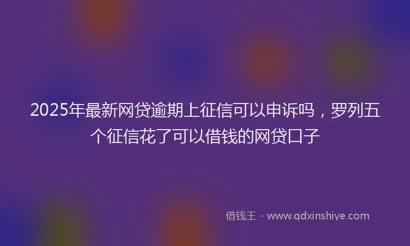 2025年最新网贷逾期上征信可以申诉吗，罗列五个征信花了可以借钱的网贷口子