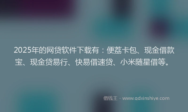 2025年的网贷软件下载有：便荔卡包、现金借款宝、现金贷易行、快易借速贷、小米随星借等。