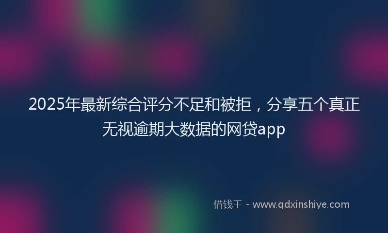 2025年最新综合评分不足和被拒，分享五个真正无视逾期大数据的网贷app