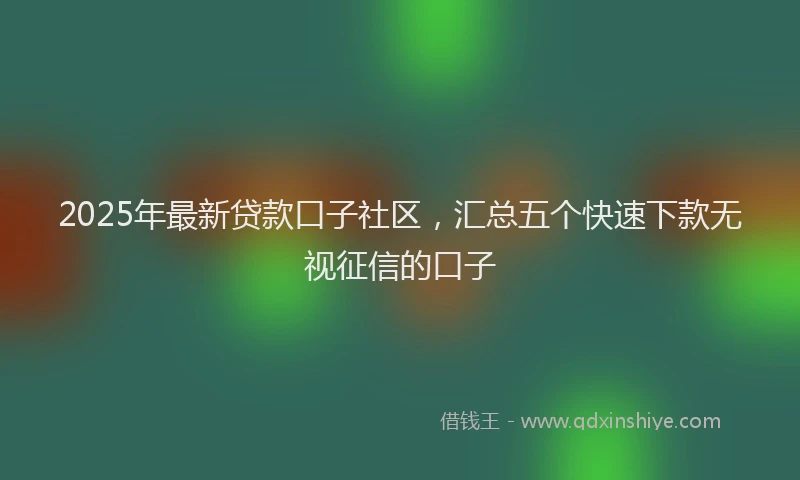 2025年最新贷款口子社区，汇总五个快速下款无视征信的口子