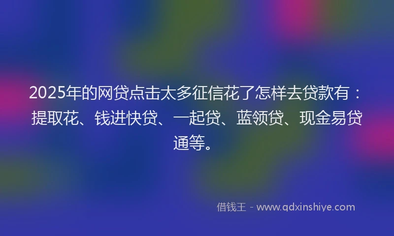 2025年的网贷点击太多征信花了怎样去贷款有：提取花、钱进快贷、一起贷、蓝领贷、现金易贷通等。