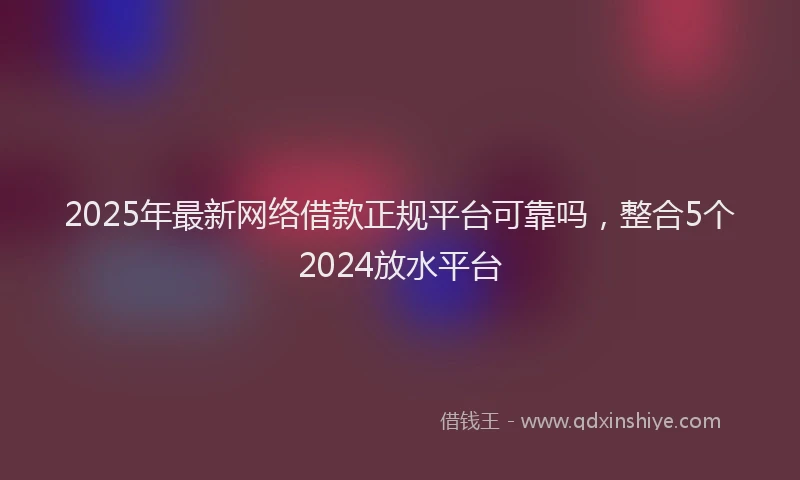 2025年最新网络借款正规平台可靠吗，整合5个2024放水平台